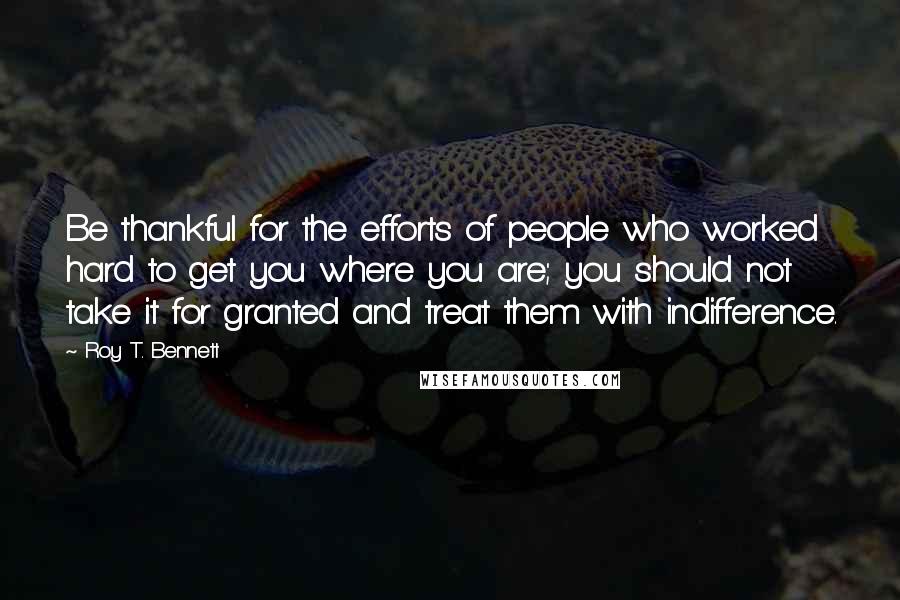 Roy T. Bennett Quotes: Be thankful for the efforts of people who worked hard to get you where you are; you should not take it for granted and treat them with indifference.