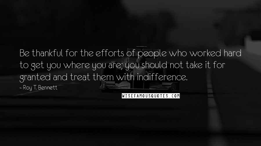 Roy T. Bennett Quotes: Be thankful for the efforts of people who worked hard to get you where you are; you should not take it for granted and treat them with indifference.