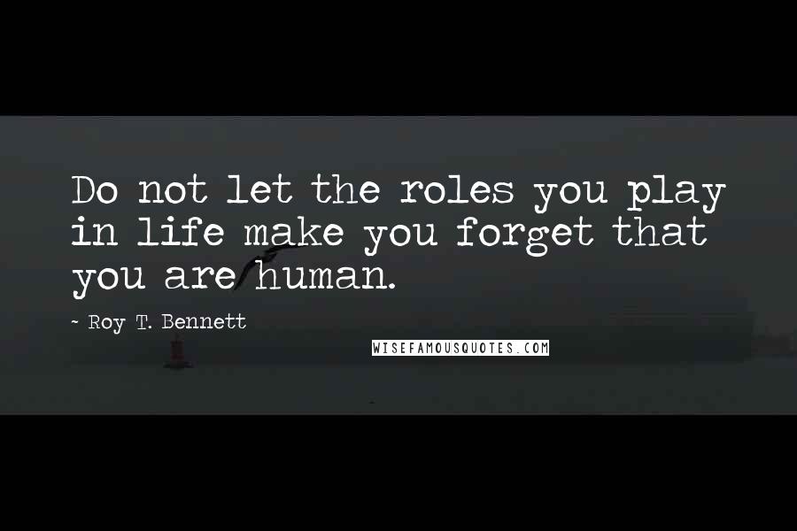 Roy T. Bennett Quotes: Do not let the roles you play in life make you forget that you are human.