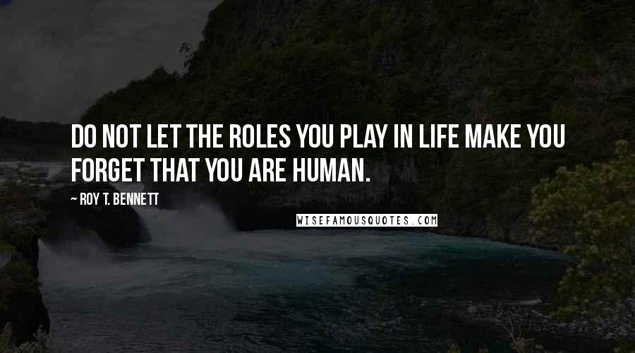 Roy T. Bennett Quotes: Do not let the roles you play in life make you forget that you are human.