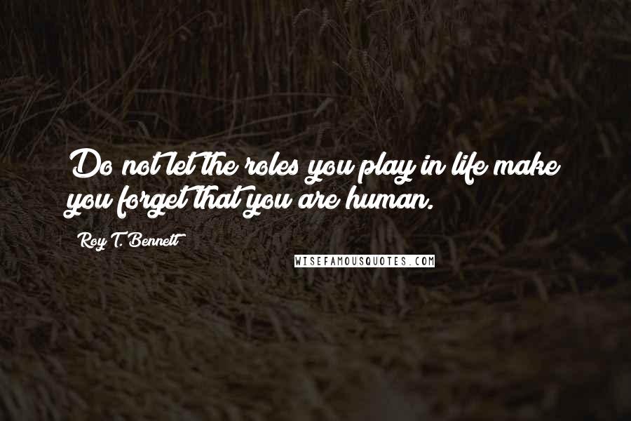 Roy T. Bennett Quotes: Do not let the roles you play in life make you forget that you are human.