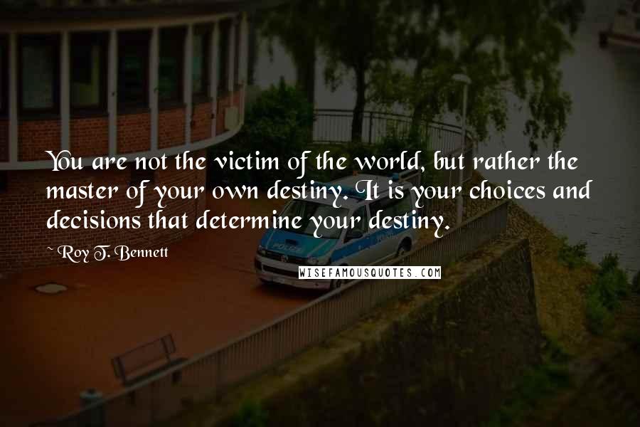 Roy T. Bennett Quotes: You are not the victim of the world, but rather the master of your own destiny. It is your choices and decisions that determine your destiny.