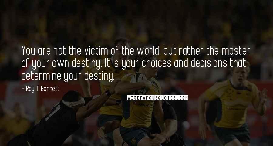 Roy T. Bennett Quotes: You are not the victim of the world, but rather the master of your own destiny. It is your choices and decisions that determine your destiny.