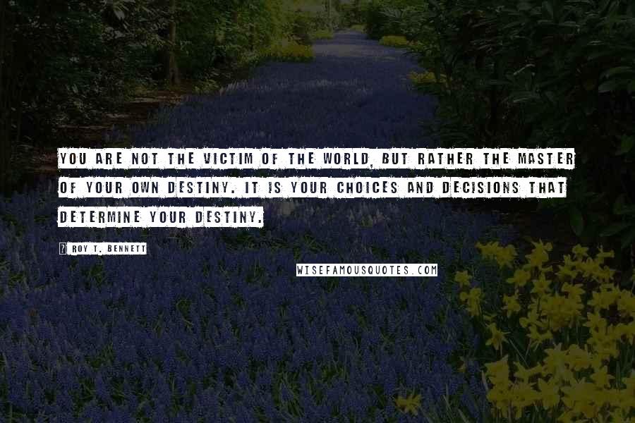 Roy T. Bennett Quotes: You are not the victim of the world, but rather the master of your own destiny. It is your choices and decisions that determine your destiny.