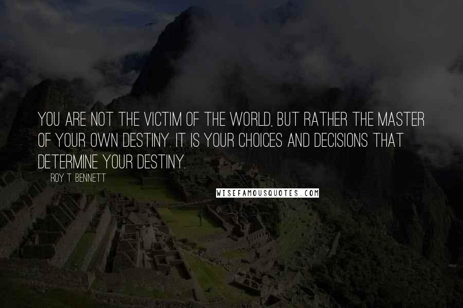 Roy T. Bennett Quotes: You are not the victim of the world, but rather the master of your own destiny. It is your choices and decisions that determine your destiny.