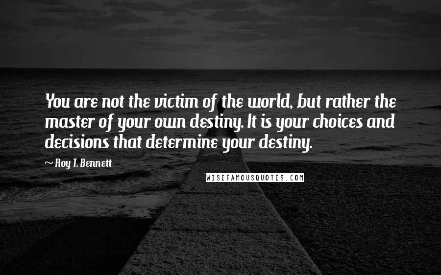 Roy T. Bennett Quotes: You are not the victim of the world, but rather the master of your own destiny. It is your choices and decisions that determine your destiny.