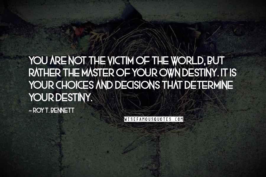 Roy T. Bennett Quotes: You are not the victim of the world, but rather the master of your own destiny. It is your choices and decisions that determine your destiny.