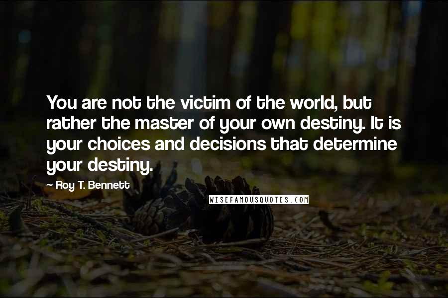 Roy T. Bennett Quotes: You are not the victim of the world, but rather the master of your own destiny. It is your choices and decisions that determine your destiny.