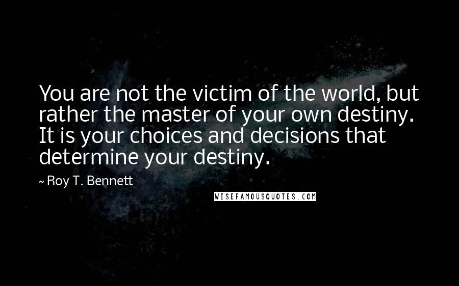 Roy T. Bennett Quotes: You are not the victim of the world, but rather the master of your own destiny. It is your choices and decisions that determine your destiny.