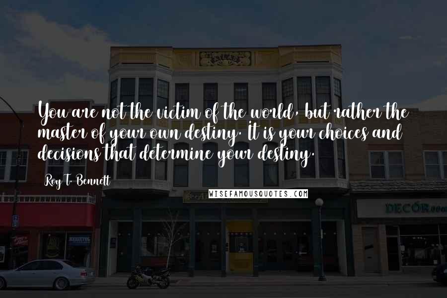 Roy T. Bennett Quotes: You are not the victim of the world, but rather the master of your own destiny. It is your choices and decisions that determine your destiny.