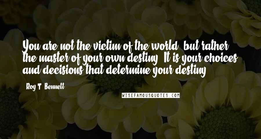 Roy T. Bennett Quotes: You are not the victim of the world, but rather the master of your own destiny. It is your choices and decisions that determine your destiny.