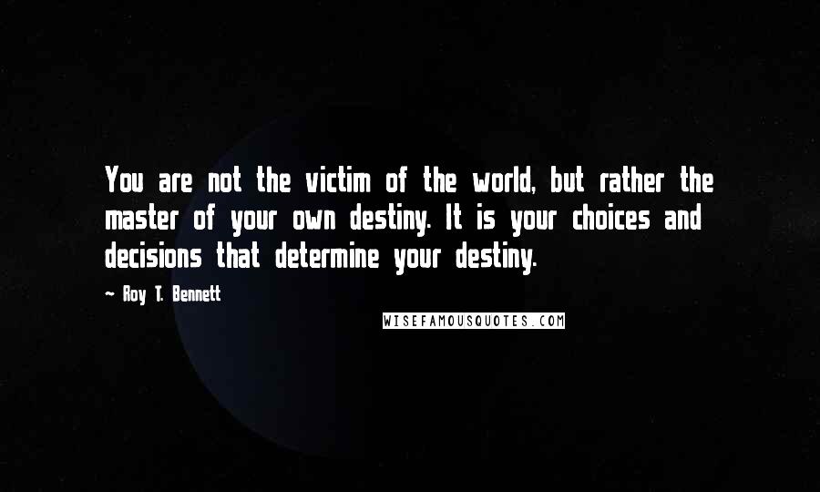 Roy T. Bennett Quotes: You are not the victim of the world, but rather the master of your own destiny. It is your choices and decisions that determine your destiny.