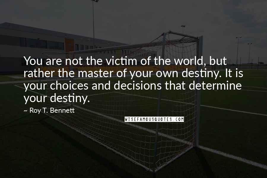 Roy T. Bennett Quotes: You are not the victim of the world, but rather the master of your own destiny. It is your choices and decisions that determine your destiny.