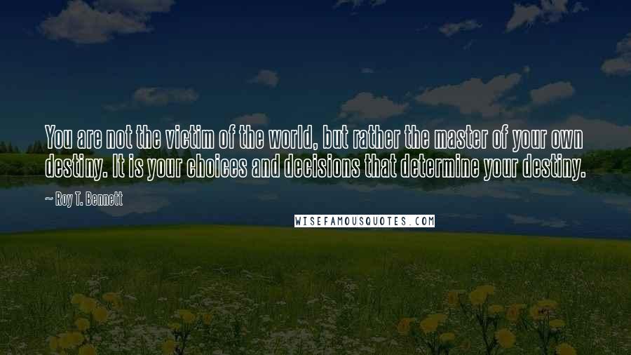 Roy T. Bennett Quotes: You are not the victim of the world, but rather the master of your own destiny. It is your choices and decisions that determine your destiny.