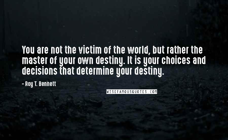 Roy T. Bennett Quotes: You are not the victim of the world, but rather the master of your own destiny. It is your choices and decisions that determine your destiny.