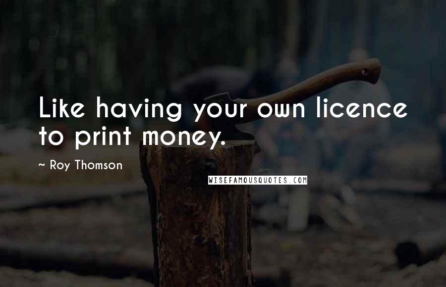 Roy Thomson Quotes: Like having your own licence to print money.