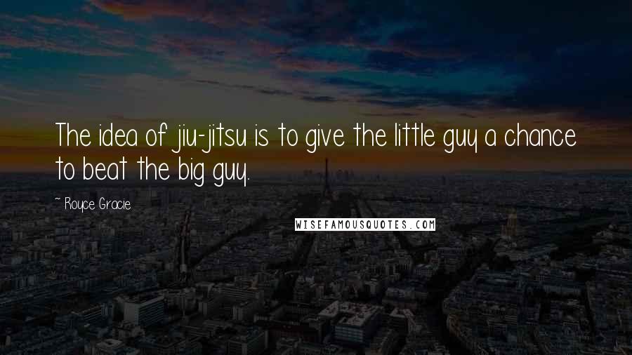 Royce Gracie Quotes: The idea of jiu-jitsu is to give the little guy a chance to beat the big guy.