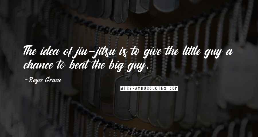 Royce Gracie Quotes: The idea of jiu-jitsu is to give the little guy a chance to beat the big guy.
