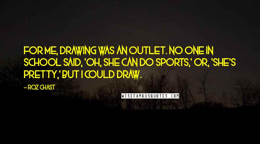 Roz Chast Quotes: For me, drawing was an outlet. No one in school said, 'Oh, she can do sports,' or, 'She's pretty,' but I could draw.