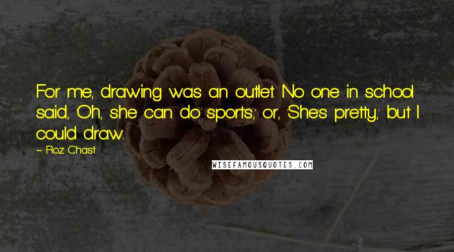 Roz Chast Quotes: For me, drawing was an outlet. No one in school said, 'Oh, she can do sports,' or, 'She's pretty,' but I could draw.