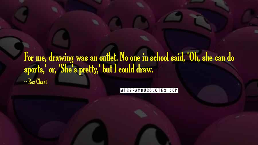 Roz Chast Quotes: For me, drawing was an outlet. No one in school said, 'Oh, she can do sports,' or, 'She's pretty,' but I could draw.