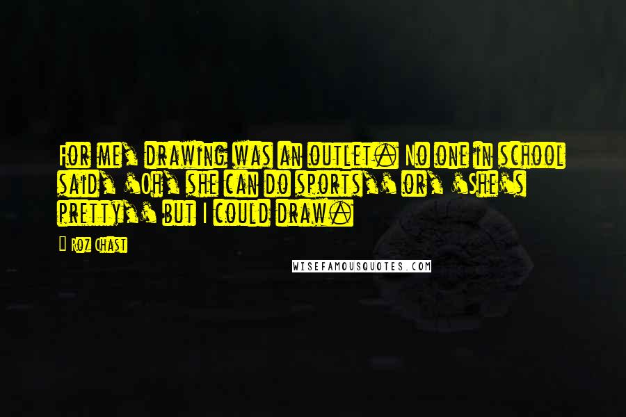 Roz Chast Quotes: For me, drawing was an outlet. No one in school said, 'Oh, she can do sports,' or, 'She's pretty,' but I could draw.