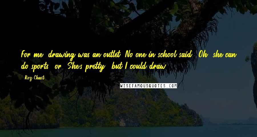 Roz Chast Quotes: For me, drawing was an outlet. No one in school said, 'Oh, she can do sports,' or, 'She's pretty,' but I could draw.