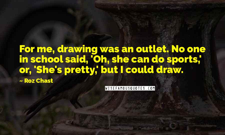 Roz Chast Quotes: For me, drawing was an outlet. No one in school said, 'Oh, she can do sports,' or, 'She's pretty,' but I could draw.