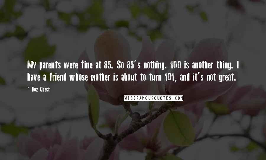 Roz Chast Quotes: My parents were fine at 85. So 85's nothing. 100 is another thing. I have a friend whose mother is about to turn 101, and it's not great.