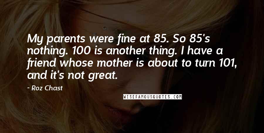 Roz Chast Quotes: My parents were fine at 85. So 85's nothing. 100 is another thing. I have a friend whose mother is about to turn 101, and it's not great.