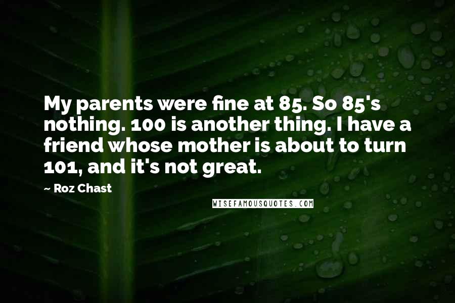 Roz Chast Quotes: My parents were fine at 85. So 85's nothing. 100 is another thing. I have a friend whose mother is about to turn 101, and it's not great.