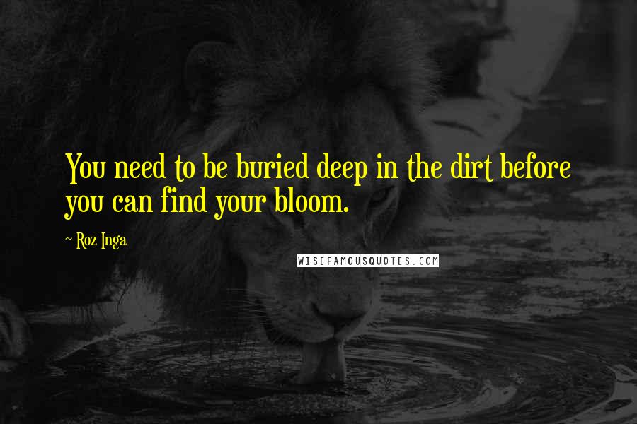 Roz Inga Quotes: You need to be buried deep in the dirt before you can find your bloom.