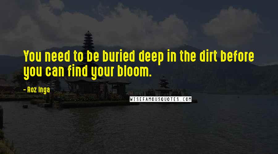 Roz Inga Quotes: You need to be buried deep in the dirt before you can find your bloom.