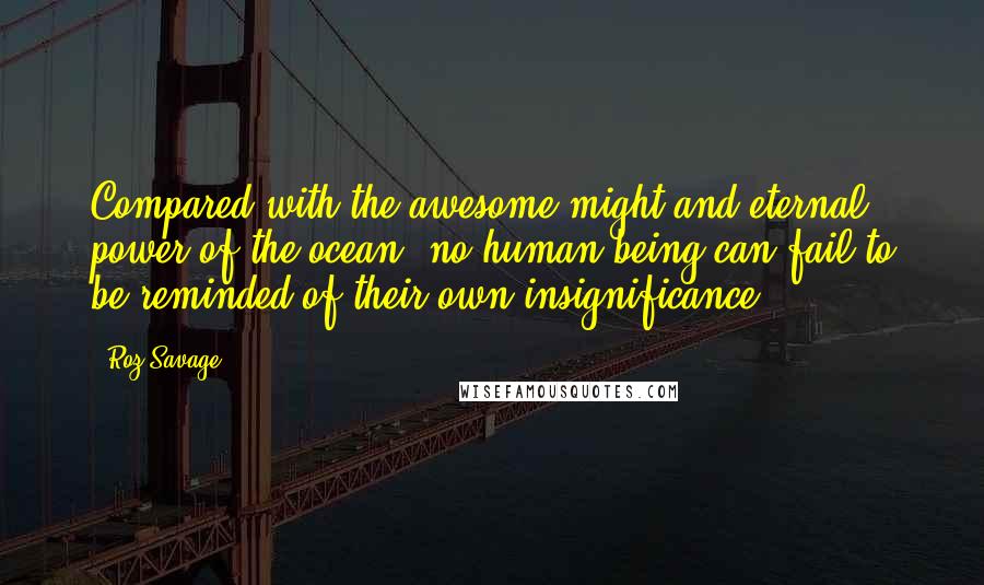 Roz Savage Quotes: Compared with the awesome might and eternal power of the ocean, no human being can fail to be reminded of their own insignificance.