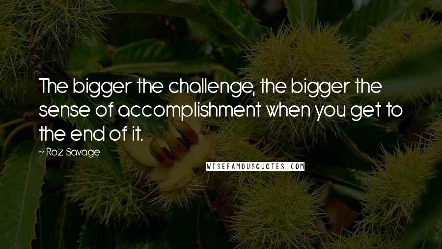 Roz Savage Quotes: The bigger the challenge, the bigger the sense of accomplishment when you get to the end of it.