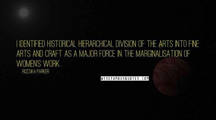 Rozsika Parker Quotes: I identified historical hierarchical division of the arts into fine arts and craft as a major force in the marginalisation of women's work.