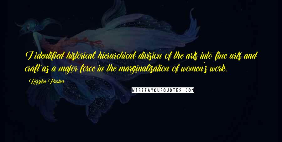 Rozsika Parker Quotes: I identified historical hierarchical division of the arts into fine arts and craft as a major force in the marginalisation of women's work.