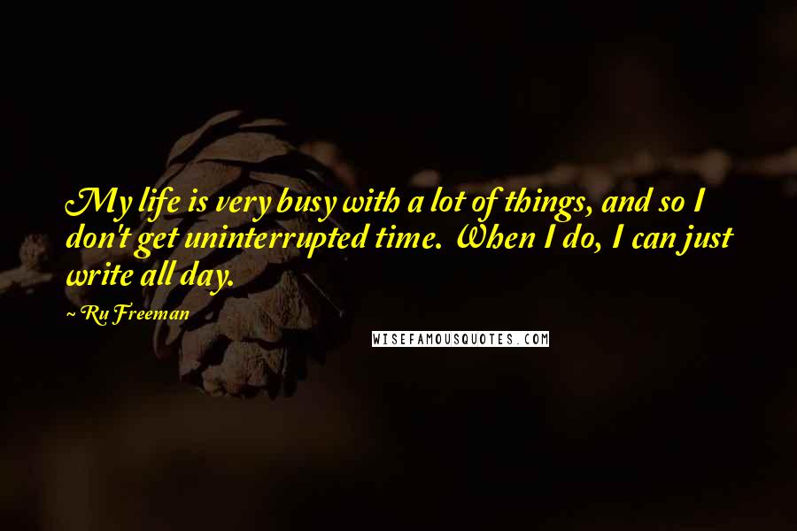 Ru Freeman Quotes: My life is very busy with a lot of things, and so I don't get uninterrupted time. When I do, I can just write all day.