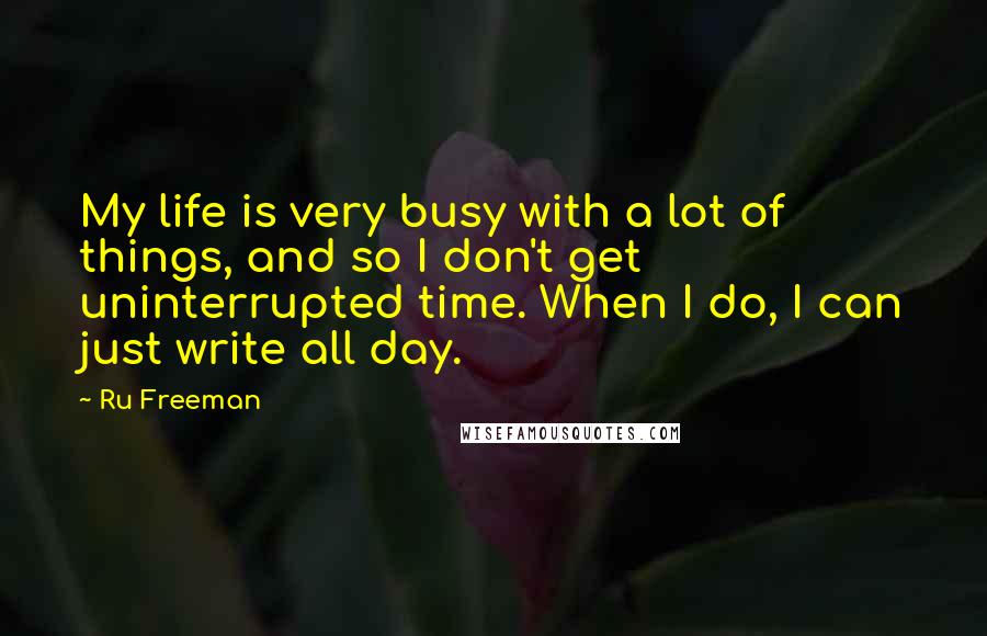 Ru Freeman Quotes: My life is very busy with a lot of things, and so I don't get uninterrupted time. When I do, I can just write all day.