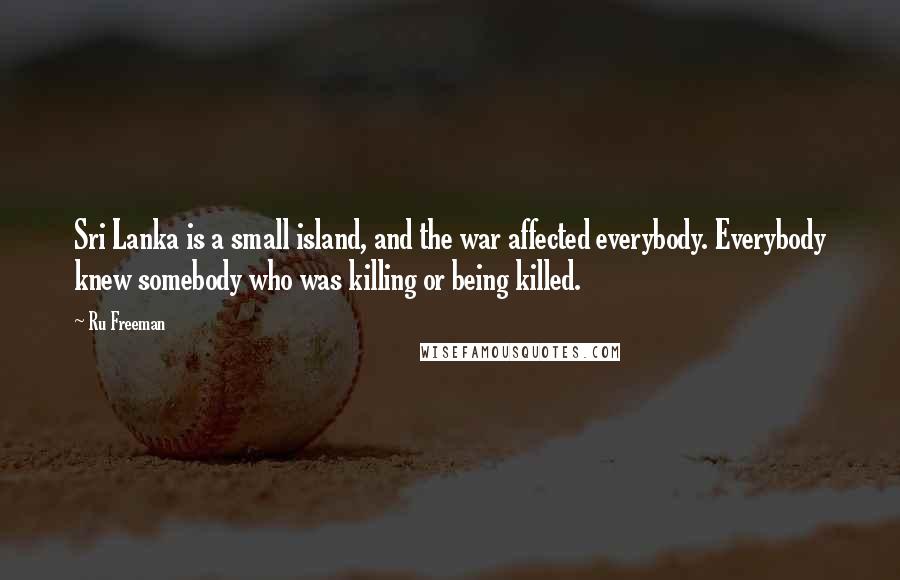 Ru Freeman Quotes: Sri Lanka is a small island, and the war affected everybody. Everybody knew somebody who was killing or being killed.