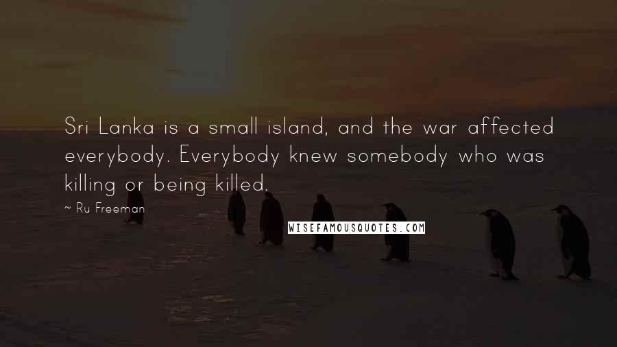 Ru Freeman Quotes: Sri Lanka is a small island, and the war affected everybody. Everybody knew somebody who was killing or being killed.