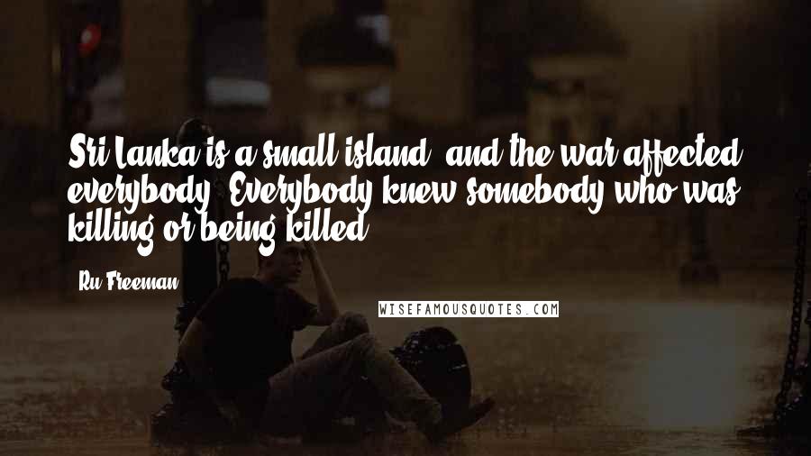 Ru Freeman Quotes: Sri Lanka is a small island, and the war affected everybody. Everybody knew somebody who was killing or being killed.