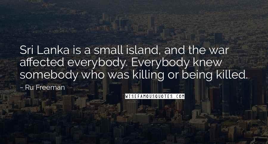 Ru Freeman Quotes: Sri Lanka is a small island, and the war affected everybody. Everybody knew somebody who was killing or being killed.