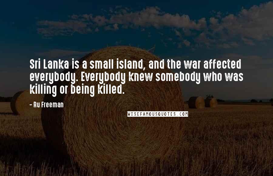 Ru Freeman Quotes: Sri Lanka is a small island, and the war affected everybody. Everybody knew somebody who was killing or being killed.