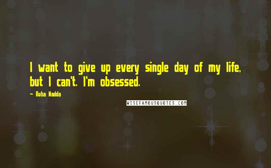 Ruba Nadda Quotes: I want to give up every single day of my life, but I can't. I'm obsessed.
