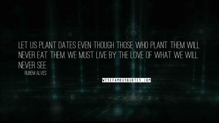 Rubem Alves Quotes: Let us plant dates even though those who plant them will never eat them. We must live by the love of what we will never see.