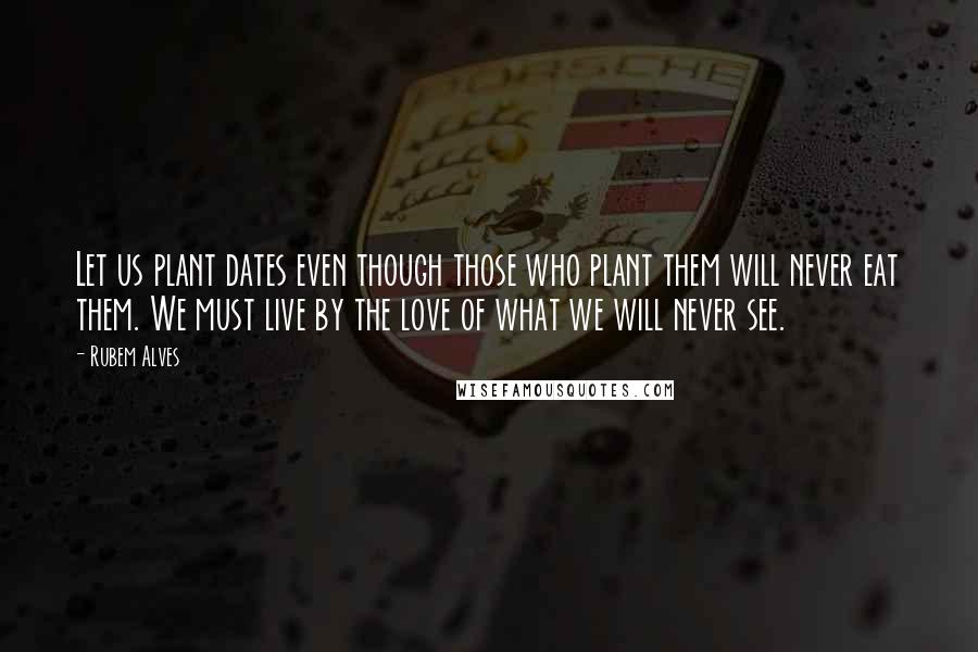 Rubem Alves Quotes: Let us plant dates even though those who plant them will never eat them. We must live by the love of what we will never see.