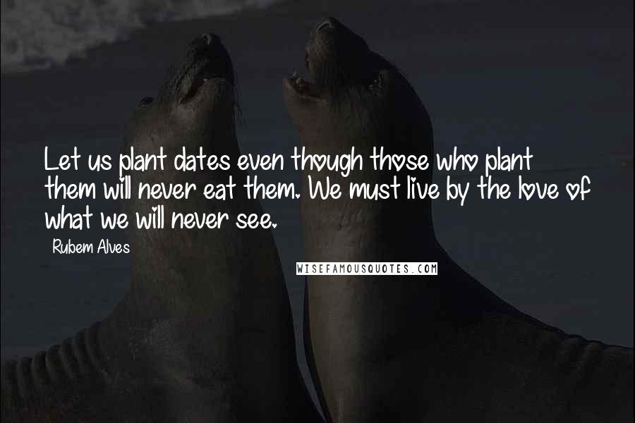 Rubem Alves Quotes: Let us plant dates even though those who plant them will never eat them. We must live by the love of what we will never see.