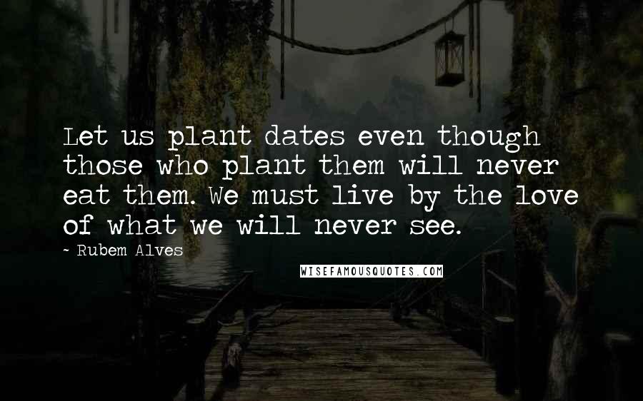 Rubem Alves Quotes: Let us plant dates even though those who plant them will never eat them. We must live by the love of what we will never see.