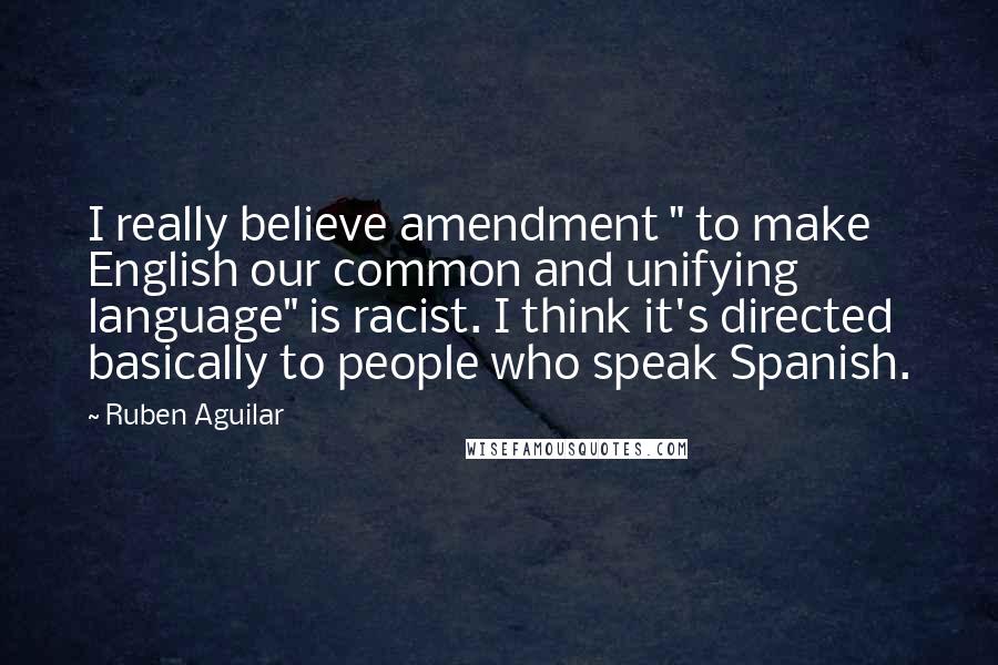 Ruben Aguilar Quotes: I really believe amendment " to make English our common and unifying language" is racist. I think it's directed basically to people who speak Spanish.